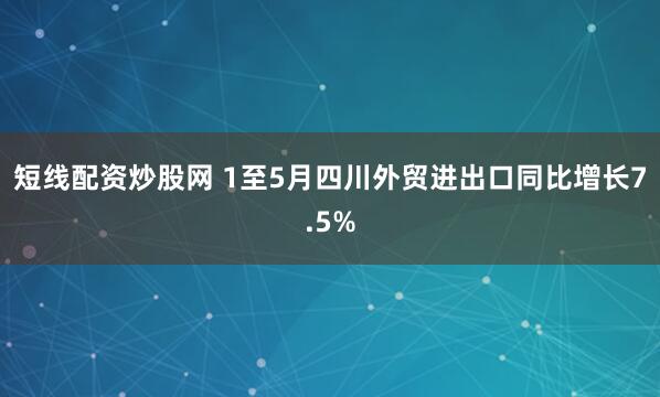 短线配资炒股网 1至5月四川外贸进出口同比增长7.5%