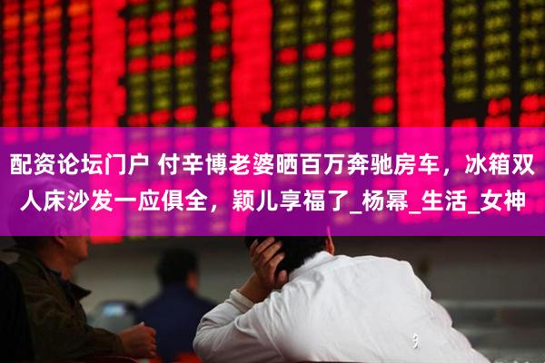 配资论坛门户 付辛博老婆晒百万奔驰房车，冰箱双人床沙发一应俱全，颖儿享福了_杨幂_生活_女神