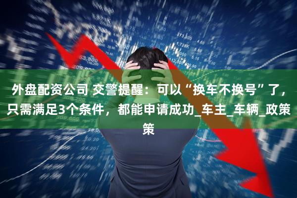 外盘配资公司 交警提醒：可以“换车不换号”了，只需满足3个条件，都能申请成功_车主_车辆_政策
