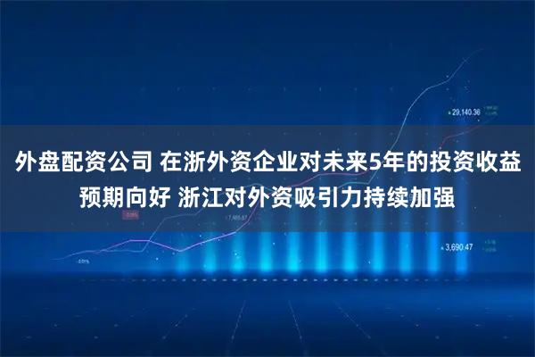 外盘配资公司 在浙外资企业对未来5年的投资收益预期向好 浙江对外资吸引力持续加强