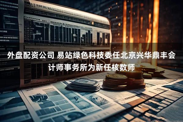 外盘配资公司 易站绿色科技委任北京兴华鼎丰会计师事务所为新任核数师