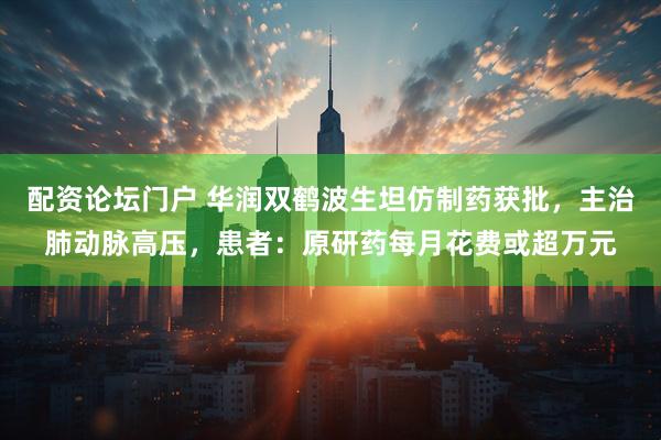 配资论坛门户 华润双鹤波生坦仿制药获批，主治肺动脉高压，患者：原研药每月花费或超万元
