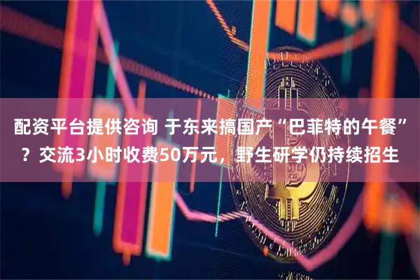 配资平台提供咨询 于东来搞国产“巴菲特的午餐”？交流3小时收费50万元，野生研学仍持续招生