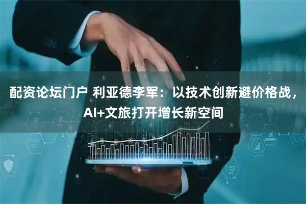 配资论坛门户 利亚德李军：以技术创新避价格战，AI+文旅打开增长新空间