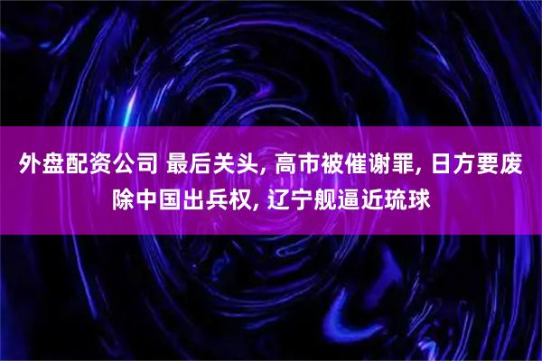 外盘配资公司 最后关头, 高市被催谢罪, 日方要废除中国出兵权, 辽宁舰逼近琉球